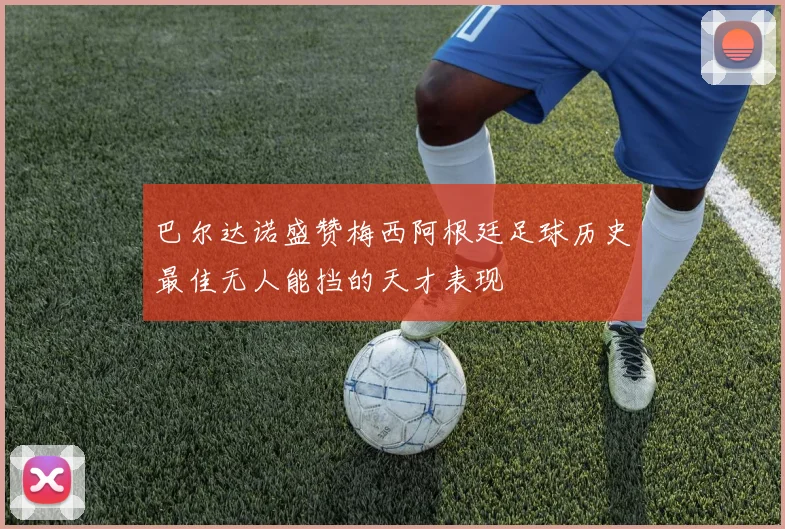 巴尔达诺盛赞梅西阿根廷足球历史最佳无人能挡的天才表现