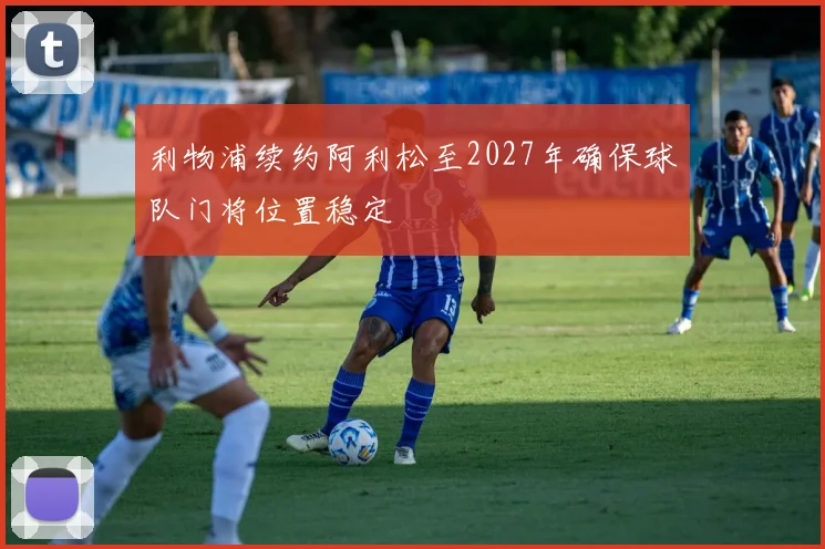 利物浦续约阿利松至2027年确保球队门将位置稳定