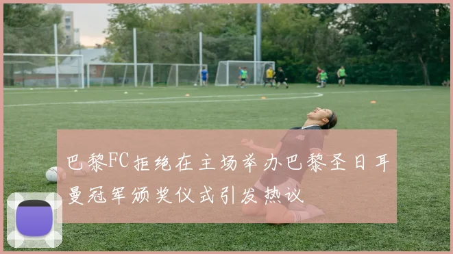 巴黎FC拒绝在主场举办巴黎圣日耳曼冠军颁奖仪式引发热议