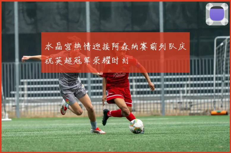 水晶宫热情迎接阿森纳赛前列队庆祝英超冠军荣耀时刻