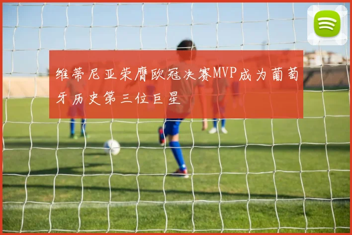 维蒂尼亚荣膺欧冠决赛MVP成为葡萄牙历史第三位巨星