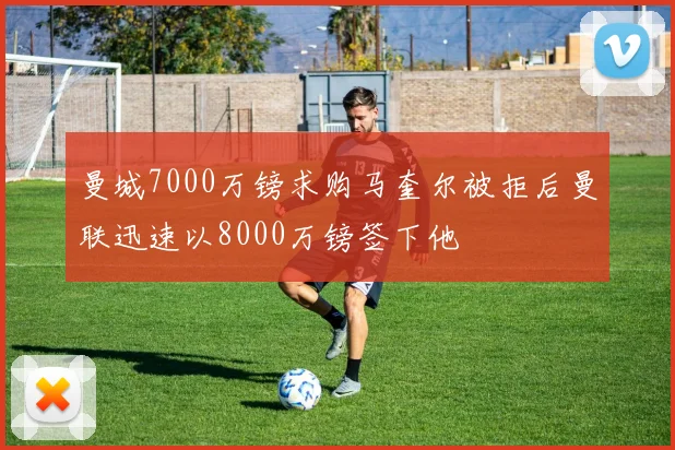 曼城7000万镑求购马奎尔被拒后曼联迅速以8000万镑签下他