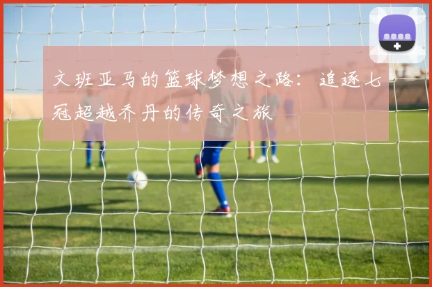 文班亚马的篮球梦想之路：追逐七冠超越乔丹的传奇之旅