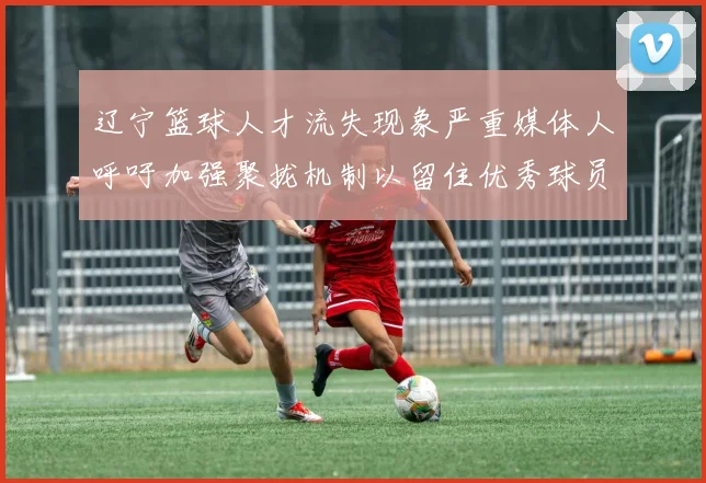 辽宁篮球人才流失现象严重媒体人呼吁加强聚拢机制以留住优秀球员