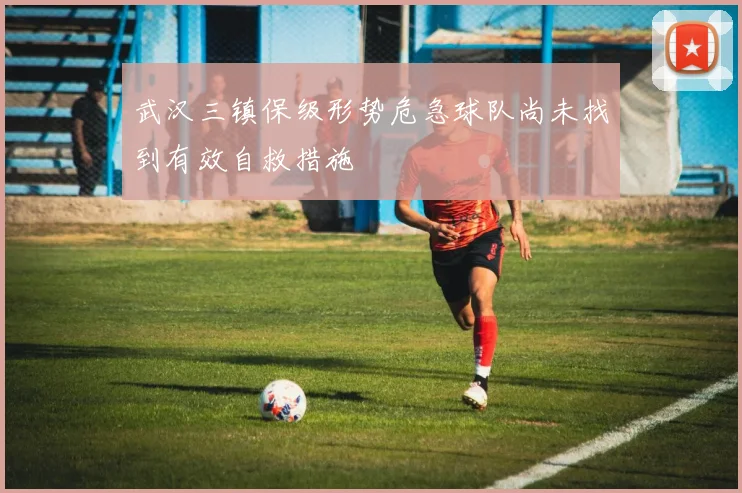 武汉三镇保级形势危急球队尚未找到有效自救措施