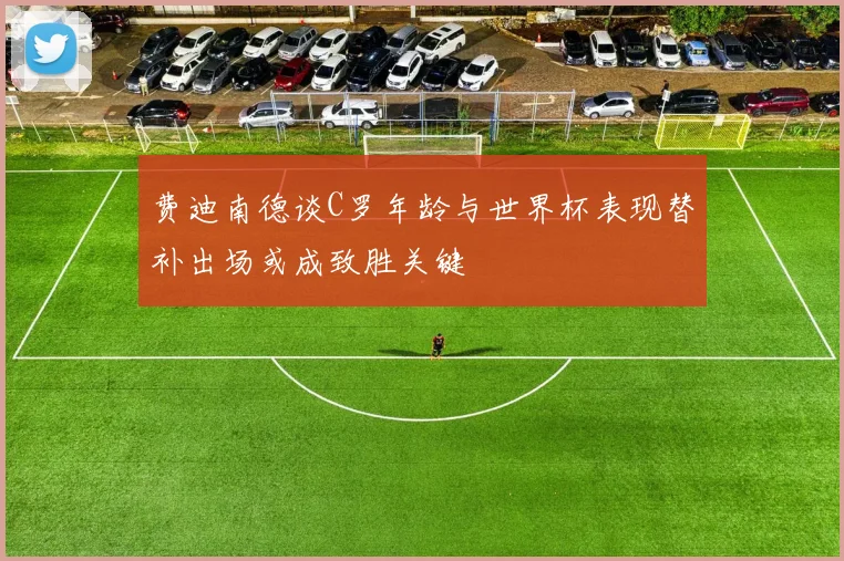 费迪南德谈C罗年龄与世界杯表现替补出场或成致胜关键