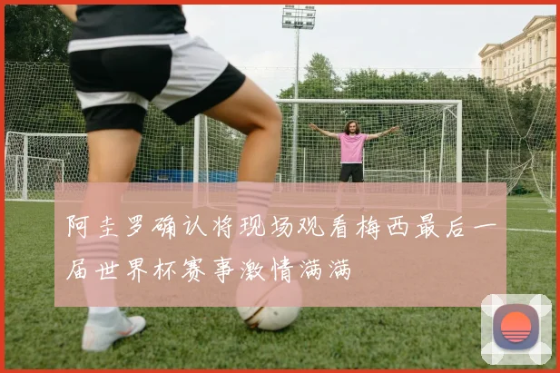 阿圭罗确认将现场观看梅西最后一届世界杯赛事激情满满