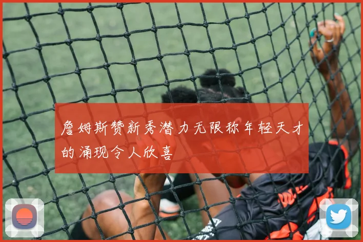 詹姆斯赞新秀潜力无限称年轻天才的涌现令人欣喜