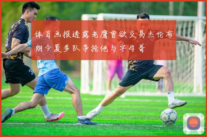 体育画报透露老鹰曾欲交易杰伦布朗今夏多队争抢他与字母哥