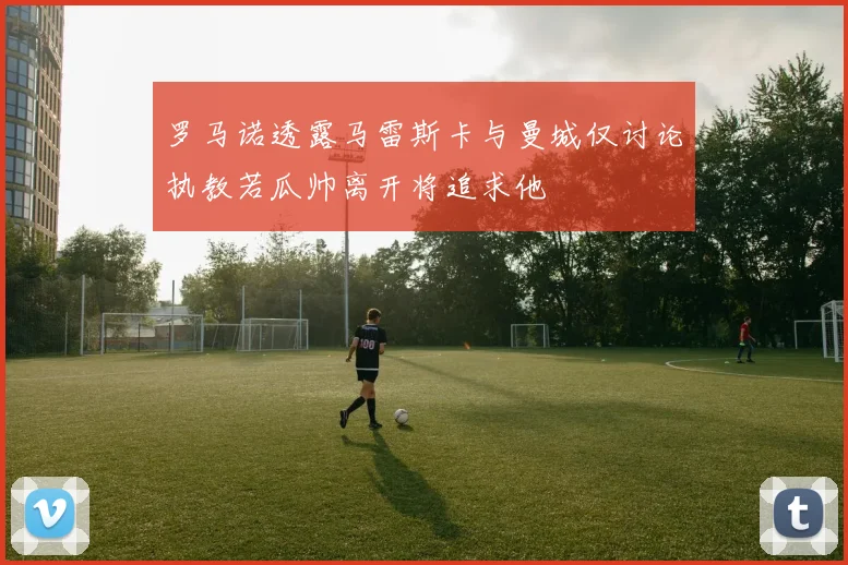 罗马诺透露马雷斯卡与曼城仅讨论执教若瓜帅离开将追求他