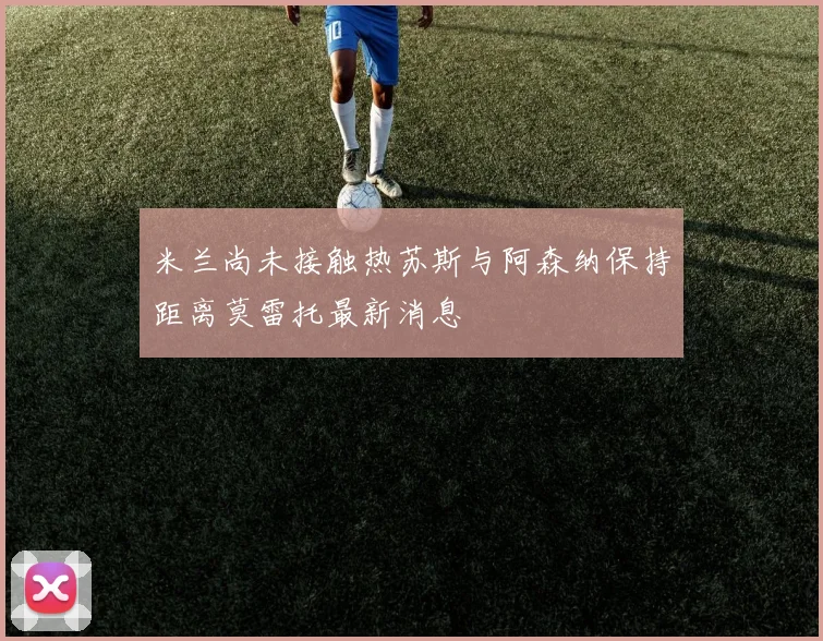 米兰尚未接触热苏斯与阿森纳保持距离莫雷托最新消息